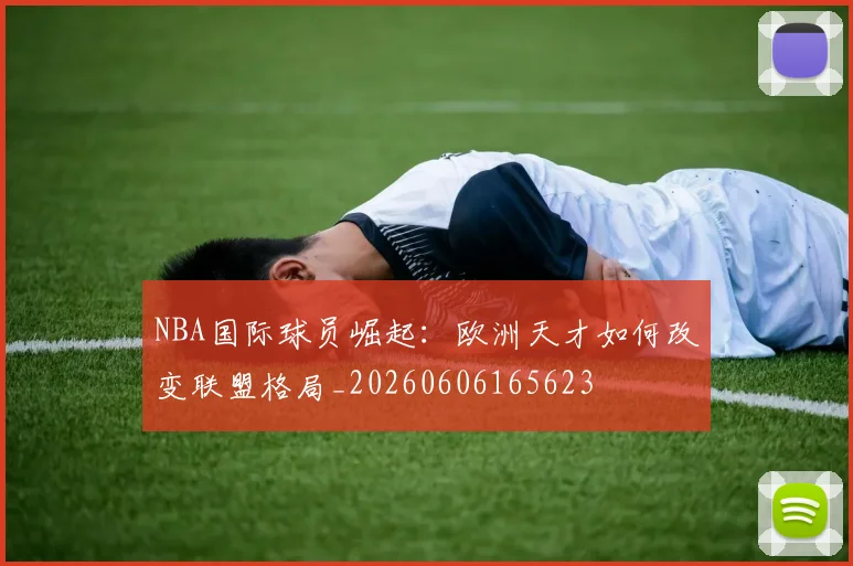 NBA国际球员崛起:欧洲天才如何改变联盟格局_20260606165623