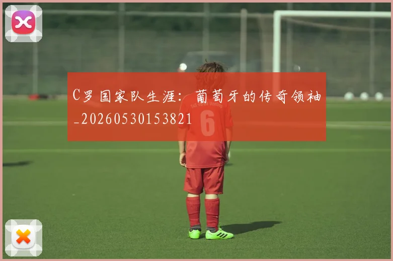C罗国家队生涯：葡萄牙的传奇领袖_20260530153821