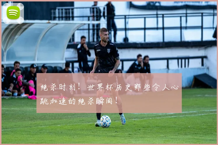 绝杀时刻!世界杯历史那些令人心跳加速的绝杀瞬间!